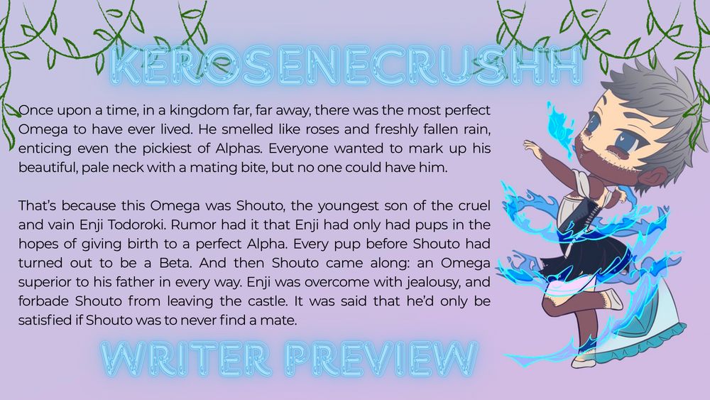 Once upon a time, in a kingdom far, far away, there was the most perfect Omega to have ever lived. He smelled like roses and freshly fallen rain, enticing even the pickiest of Alphas. Everyone wanted to mark up his beautiful, pale neck with a mating bite, but no one could have him. 

That’s because this Omega was Shouto, the youngest son of the cruel and vain Enji Todoroki. Rumor had it that Enji had only had pups in the hopes of giving birth to a perfect Alpha. Every pup before Shouto had turned out to be a Beta. And then Shouto came along: an Omega superior to his father in every way. Enji was overcome with jealousy, and forbade Shouto from leaving the castle. It was said that he’d only be satisfied if Shouto was to never find a mate.