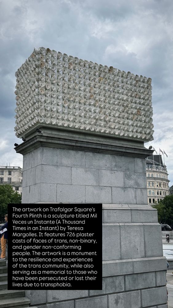 The artwork on Trafalgar Square's Fourth Plinth is a sculpture titled Mil Veces un Instante (A Thousand Times in an Instant) by Teresa Margolles. It features 726 plaster casts of faces of trans, non-binary, and gender non-conforming people. The artwork is a monument to the resilience and experiences of the trans community, while also serving as a memorial to those who have been persecuted or lost their lives due to transphobia. 
