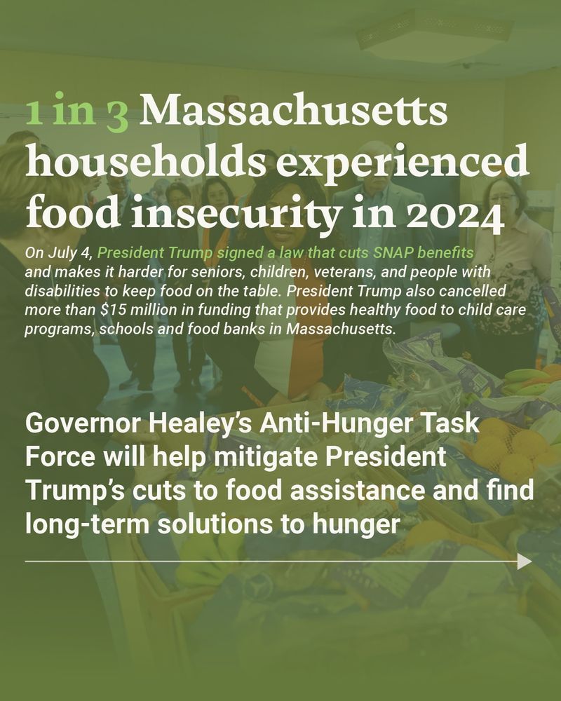 1 in 3 Massachusetts households experienced food insecurity in 2024. On July 4, President Trump signed a law that cuts SNAP benefits and makes it harder for seniors, children, veterans, and people with disabilities to keep food on the table. President Trump also cancelled more than $15 million in funding that provides healthy food to child care programs, schools and food banks in Massachusetts. Governor Healey’s Anti-Hunger Task Force will help mitigate President Trump’s cuts to food assistance and find long-term solutions to hunger.  