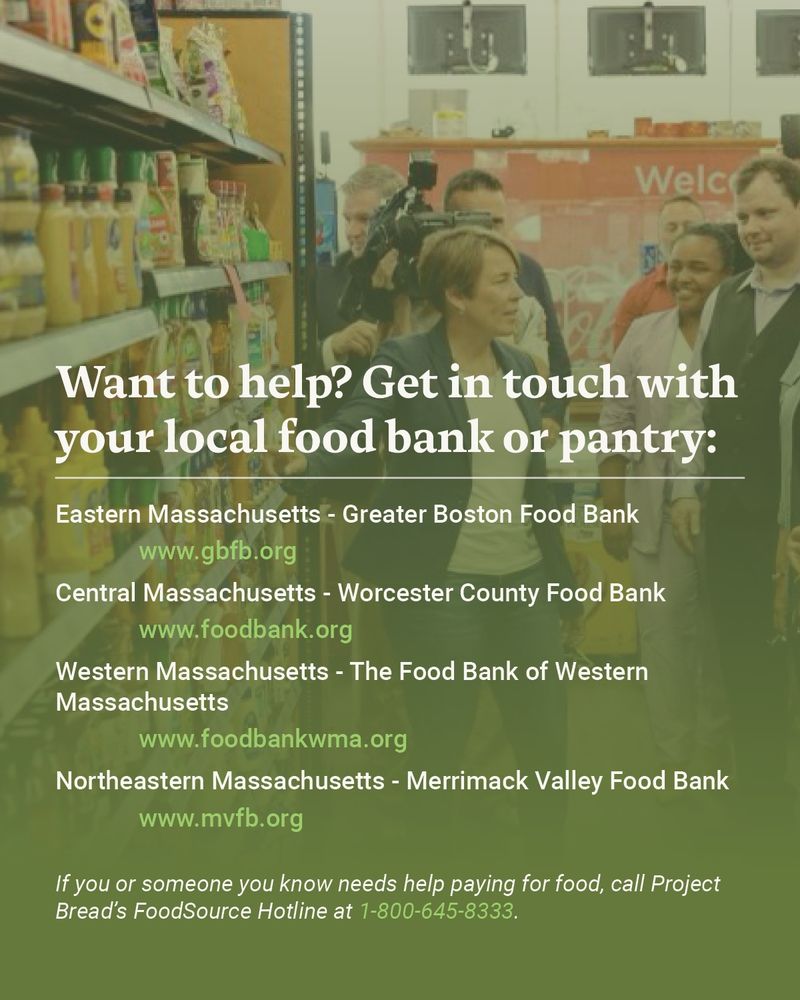 Want to help? Get in touch with your local food bank or pantry:  
Eastern Massachusetts - Greater Boston Food Bank 
Central Massachusetts - Worcester County Food Bank 
Western Massachusetts - The Food Bank of Western Massachusetts 
Northeastern Massachusetts - Merrimack Valley Food Bank
If you or someone you know needs help paying for food, call Project Bread’s FoodSource Hotline at 1-800-645-8333. 