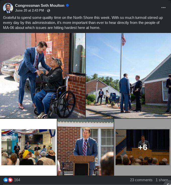 A screen grab of Rep. Seth Moulton's June 20 facebook post. It's a grid of generic photos with him prominently placed. The top left one is him with his hand on a (presumably) veteran in a wheelchair while shakig his hand. The one in the top right is Moulton talking to a man in a dark suit near a brick house with an American flag behind them. The bottom left picture is Moulton and entourage at a town hall meeting with red, white, and blue bunting. The middle bottom picture is Moulton at a podium. The final picture is moulton at another podium in front of what looks to be a school auditorium stage. In all pictures, he's wearing the exact same tie and suit.