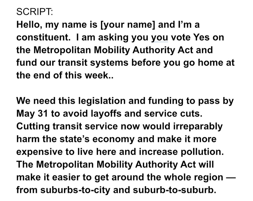 Hello, my name is [your name] and I’m a constituent.  I am asking you you vote Yes on the Metropolitan Mobility Authority Act and fund our transit systems before you go home at the end of this week.. 

We need this legislation and funding to pass by May 31 to avoid layoffs and service cuts. Cutting transit service now would irreparably harm the state’s economy and make it more expensive to live here and increase pollution. The Metropolitan Mobility Authority Act will make it easier to get around the whole region — from suburbs-to-city and suburb-to-suburb.