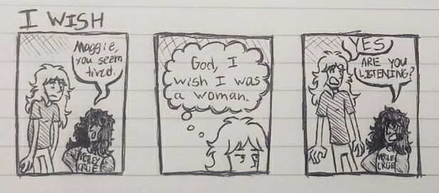 "I Wish"

Panel 1: Maggie is slouched over, looking exhausted. Maury comments "Maggie you seem tired"

Panel 2: Maggie thinks "God, I wish I was a woman."

Panel 3: Maury loudly asks "ARE YOU LISTENING?". Maggie is stunned and says "YES".