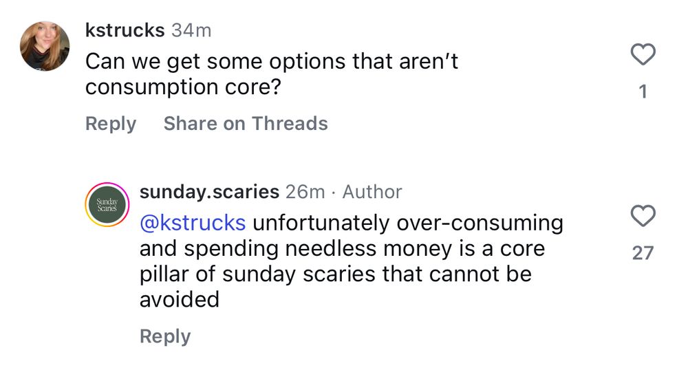 A screenshot of my instagram comment that reads “Can we get some options that aren't consumption core?” Sunday Scaries then responds “unfortunately over-consuming and spending needless money is a core pillar of sunday scaries that cannot be avoided”