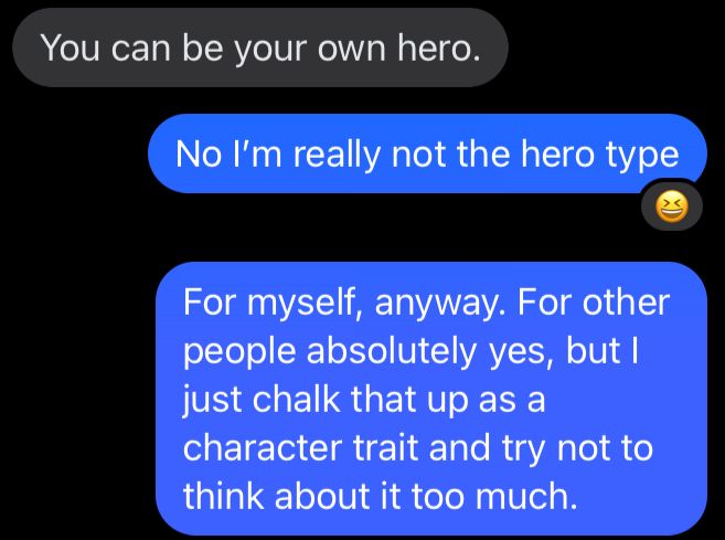 Text conversation.

Friend: “You can be your own hero”

Me: “No I’m really not the hero type”

Me: “For myself, anyway. For other people absolutely yes, but I just chalk that up as a character trait and try not to think about it too much.”