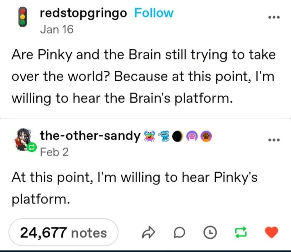 Post by user redstopgringo
Jan 16
Are Pinky and the Brain still trying to take over the world? Because at this point, I'm willing to hear the Brain's platform.

Reply from the-other-sandy
Feb 2
At this point, I'm willing to hear Pinky's platform.