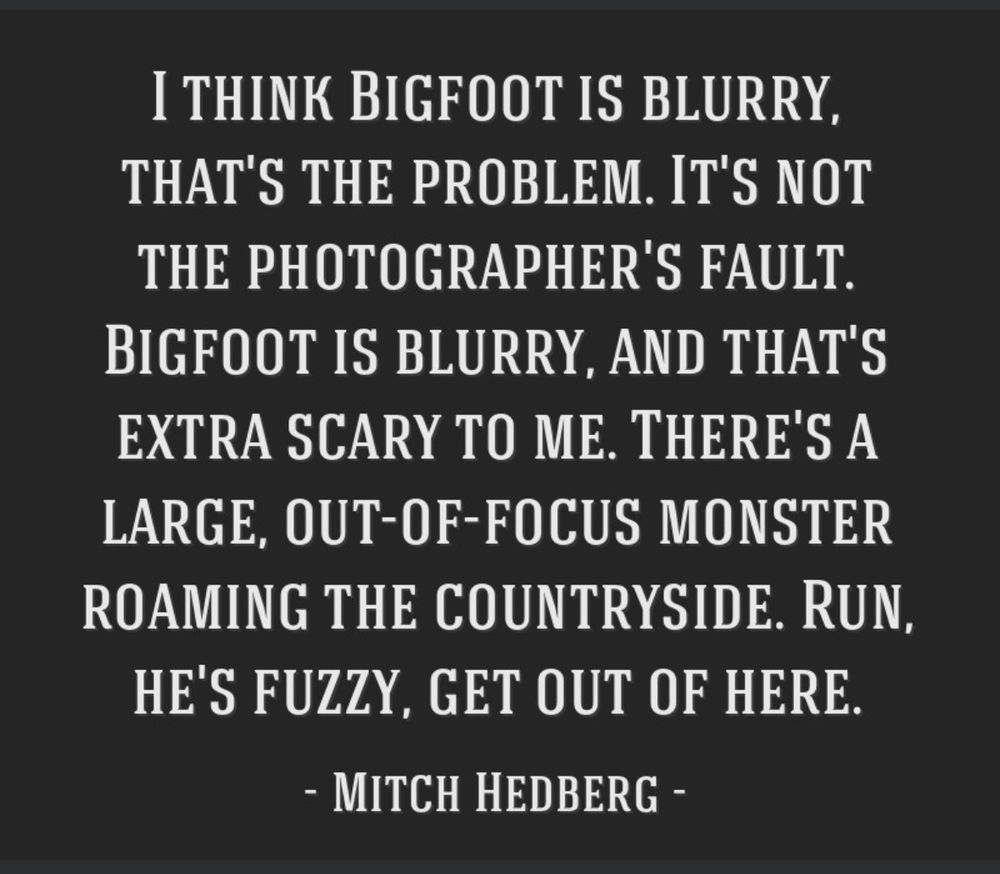 I THINK BIGFOOT IS BLURRY, THAT'S THE PROBLEM. IT'S NOT THE PHOTOGRAPHER'S FAULT.
BIGFOOT IS BLURRY, AND THAT'S EXTRA SCARY TO ME. THERE'S A LARGE, OUT-OF-FOCUS MONSTER ROAMING THE COUNTRYSIDE. RUN, HE'S FUZZY, GET OUT OF HERE.
- MITCH HEDBERG 