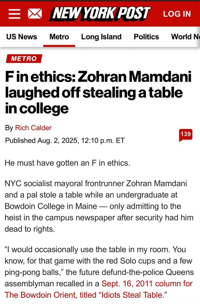 A NY Post headline, “F in ethics: Zehra’s Mamdani laughed off stealing a table in college” and article about it reading:

NYC socialist mayoral frontrunner Zohran Mamdani and a pal stole a table while an undergraduate at Bowdoin College in Maine - only admitting to the heist in the campus newspaper after security had him dead to rights.
"I would occasionally use the table in my room. You know, for that game with the red Solo cups and a few ping-pong balls," the future defund-the-police Queens assemblyman recalled in a Sept. 16, 2011 column for The Bowdoin Orient, titled "Idiots Steal Table.
