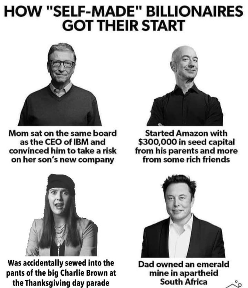 A graphic titles “HOW "SELF-MADE" BILLIONAIRES
GOT THEIR START”

Under an image of Bill Gates it says “Mom sat on the same board as the CEO of IBM and convinced him to take a risk on her son's new company”

Under an image of Jeff Bezos it says “Started Amazon with $300,000 in seed capital from his parents and more from some rich friends”

Under an image of Elon Musk it says “Dad owned an emerald mine in apartheid South Africa”

Under an image of Patti Harrison in I Think You Should Leave, it says “Was accidentally sewed into the pants of the big Charlie Brown at the Thanksgiving day parade”