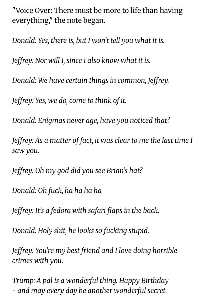 "Voice Over: There must be more to life than having everything," the note began.

Donald: Yes, there is, but I won't tell you what it is.

Jeffrey: Nor will I, since I also know what it is.

Donald: We have certain things in common, Jeffrey.

Jeffrey: Yes, we do, come to think of it.

Donald: Enigmas never age, have you noticed that?

Jeffrey: As a matter of fact, it was clear to me the last time I saw you.

Jeffrey: Oh my god did you see Brian’s hat?

Donald: Oh fuck, ha ha ha ha

Jeffrey: It’s a fedora with safari flaps in the back.

Donald: Holy shit, he looks so fucking stupid.

Jeffrey: You’re my best friend and I love doing horrible crimes with you.

Trump: A pal is a wonderful thing. Happy Birthday
- and may every day be another wonderful secret.