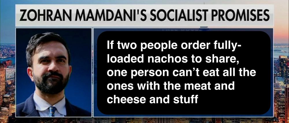 A screenshot from a TV news report, with an image of Zohran Mamdani, the caption “Zohran Mamdani’s Socialist Promises”, and the text reading “if two people order fully-loaded nachos to share, one person can’t eat all the ones with the meat and cheese and stuff”