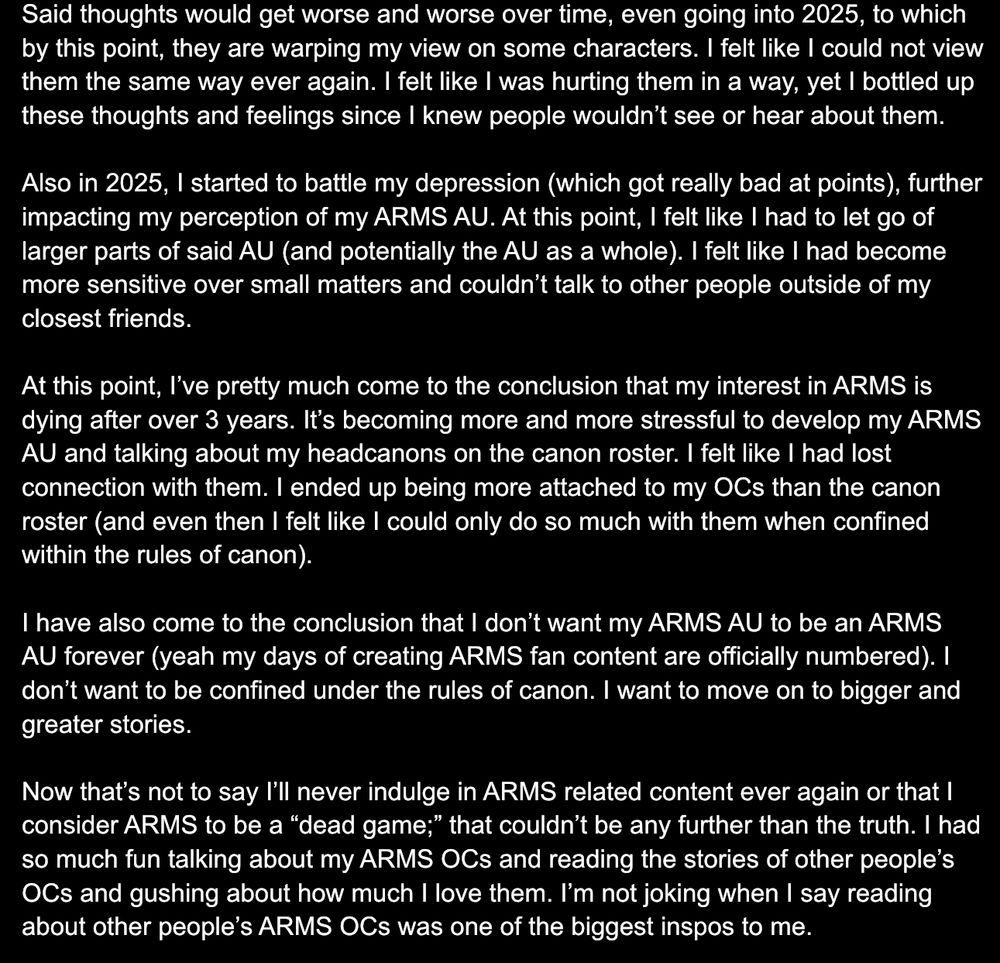 Said thoughts would get worse and worse over time, even going into 2025, to which by this point, they are warping my view on some characters. I felt like I could not view them the same way ever again. I felt like I was hurting them in a way, yet I bottled up these thoughts and feelings since I knew people wouldn’t see or hear about them.

Also in 2025, I started to battle my depression (which got really bad at points), further impacting my perception of my ARMS AU. At this point, I felt like I had to let go of larger parts of said AU (and potentially the AU as a whole). I felt like I had become more sensitive over small matters and couldn’t talk to other people outside of my closest friends.

At this point, I’ve pretty much come to the conclusion that my interest in ARMS is dying after over 3 years. It’s becoming more and more stressful to develop my ARMS AU and talking about my headcanons on the canon roster. I felt like I had lost connection with them. I ended up being more attached to my OCs than the canon roster (and even then I felt like I could only do so much with them when confined within the rules of canon).

I have also come to the conclusion that I don’t want my ARMS AU to be an ARMS AU forever (yeah my days of creating ARMS fan content are officially numbered). I don’t want to be confined under the rules of canon. I want to move on to bigger and greater stories.

Now that’s not to say I’ll never indulge in ARMS related content ever again or that I consider ARMS to be a “dead game;” that couldn’t be any further than the truth. I had so much fun talking about my ARMS OCs and reading the stories of other people’s OCs and gushing about how much I love them. I’m not joking when I say reading about other people’s ARMS OCs was one of the biggest inspos to me.