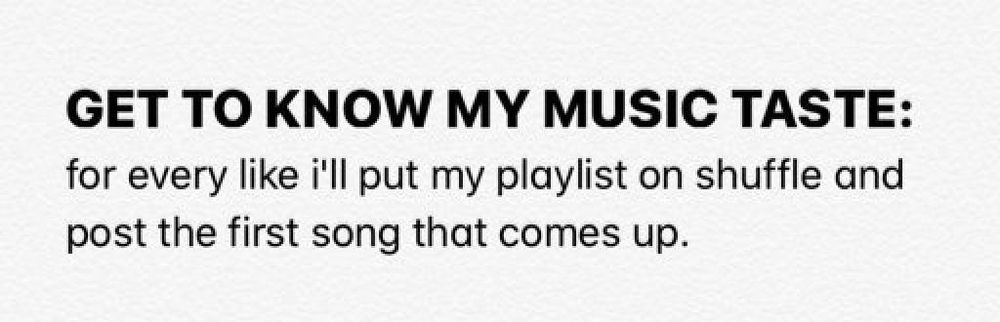 Black text on a white background that reads the following

GET TO KNOW MY MUSIC TASTE:

for every like i'll put my playlist on shuffle and post the first song that comes up.