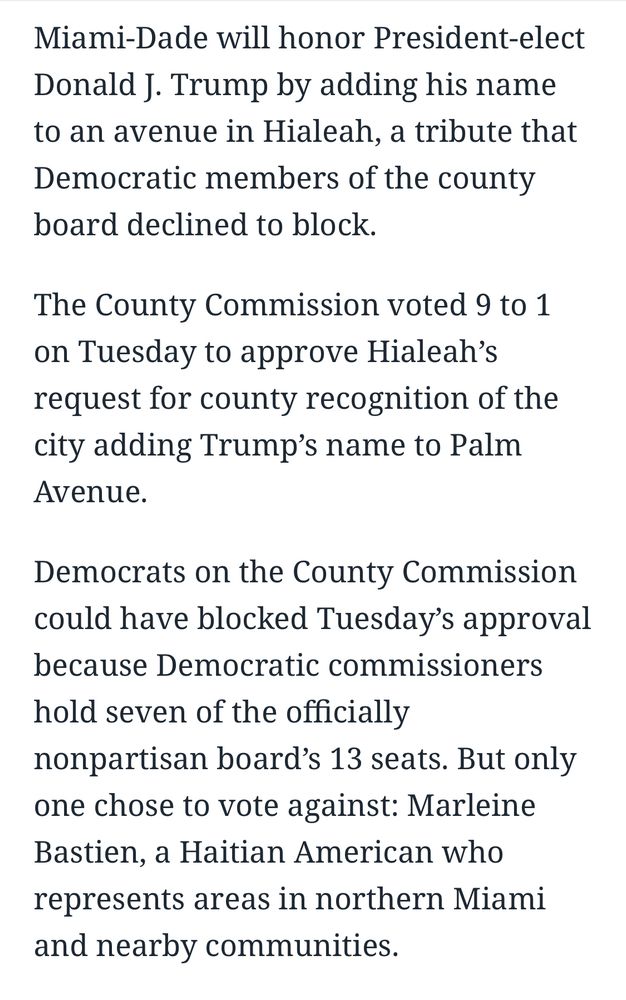 A screenshot from the linked article that reads:

“Miami-Dade will honor President-elect Donald J. Trump by adding his name to an avenue in Hialeah, a tribute that Democratic members of the county board declined to block. 

The County Commission voted 9 to 1 on Tuesday to approve Hialeah’s request for county recognition of the city adding Trump’s name to Palm Avenue. 

Democrats on the County Commission could have blocked Tuesday’s approval because Democratic commissioners hold seven of the officially nonpartisan board’s 13 seats. But only one chose to vote against: Marleine Bastien, a Haitian American who represents areas in northern Miami and nearby communities.”