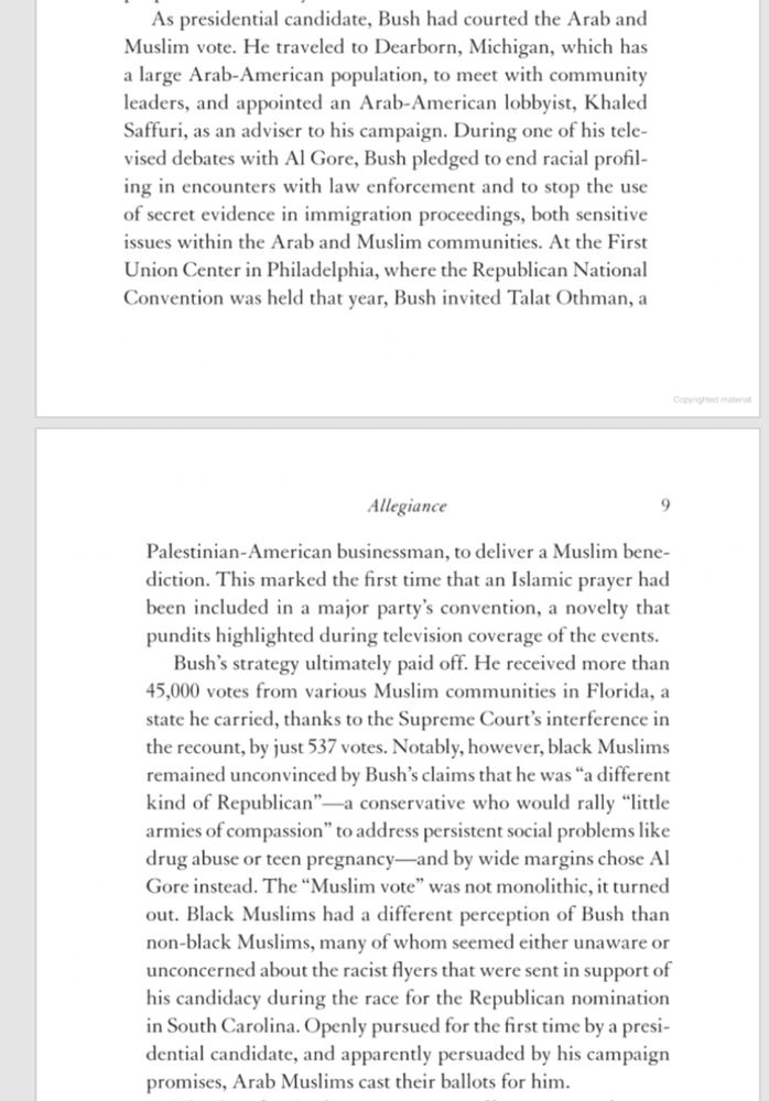An excerpt of Laila Lalami’s book Conditional Citizens: On Belonging in America from pages 8 and 9. 

“As presidential candidate, Bush had courted the Arab and Muslim vote. He traveled to Dearborn, Michigan, which has a large Arab-American population, to meet with community leaders, and appointed an Arab-American lobbyist, Khaled Saffuri, as an adviser to his campaign. During one of his televised debates with Al Gore, Bush pledged to end racial profiling in encounters with law enforcement and to stop the use of secret evidence in immigration proceedings, both sensitive issues within the Arab and Muslim communities. At the First Union Center in Philadelphia, where the Republican National Convention was held that year, Bush invited Talat Othman, a Palestinian-American businessman, to deliver a Muslim bene-diction. This marked the first time that an Islamic prayer had been included in a major party's convention, a novelty that pundits highlighted during television coverage of the events.

Bush's strategy ultimately paid off. He received more than 45,000 votes from various Muslim communities in Florida, a state he carried, thanks to the Supreme Court's interference in the recount, by just 537 votes. Notably, however, black Muslims remained unconvinced by Bush's claims that he was "a different kind of Republican"—a conservative who would rally "little armies of compassion" to address persistent social problems like drug abuse or teen pregnancy—and by wide margins chose Al Gore instead. The "Muslim vote" was not monolithic, it turned out. Black Muslims had a different perception of Bush than non-black Muslims, many of whom seemed either unaware or unconcerned about the racist flyers that were sent in support of his candidacy during the race for the Republican nomination in South Carolina. Openly pursued for the first time by a presidential candidate, and apparently persuaded by his campaign promises, Arab Muslims cast their ballots for him.”