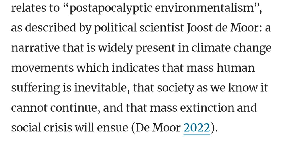 relates to “postapocalyptic environmentalism”, as described by political scientist Joost de Moor: a narrative that is widely present in climate change movements which indicates that mass human suffering is inevitable, that society as we know it cannot continue, and that mass extinction and social crisis will ensue (De Moor 2022).