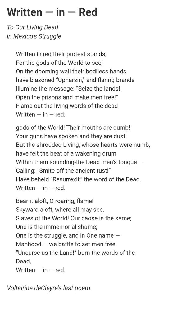 Written — in — Red
To Our Living Dead
in Mexico’s Struggle

Written in red their protest stands,
For the gods of the World to see;
On the dooming wall their bodiless hands
have blazoned “Upharsin,” and flaring brands
Illumine the message: “Seize the lands!
Open the prisons and make men free!”
Flame out the living words of the dead
Written — in — red.

gods of the World! Their mouths are dumb!
Your guns have spoken and they are dust.
But the shrouded Living, whose hearts were numb,
have felt the beat of a wakening drum
Within them sounding-the Dead men’s tongue —
Calling: “Smite off the ancient rust!”
Have beheld “Resurrexit,” the word of the Dead,
Written — in — red.

Bear it aloft, O roaring, flame!
Skyward aloft, where all may see.
Slaves of the World! Our caose is the same;
One is the immemorial shame;
One is the struggle, and in One name —
Manhood — we battle to set men free.
“Uncurse us the Land!” burn the words of the
Dead,
Written — in — red.

Voltairine deCleyre’s last poem.
