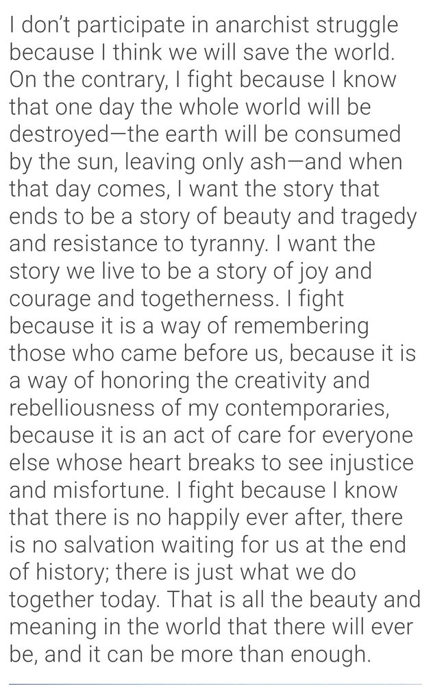 A quote from Crimethinc's article "We Fight because We Like It: Maintaining Our Morale against Seemingly Insurmountable Odds":

"I don’t participate in anarchist struggle because I think we will save the world. On the contrary, I fight because I know that one day the whole world will be destroyed—the earth will be consumed by the sun, leaving only ash—and when that day comes, I want the story that ends to be a story of beauty and tragedy and resistance to tyranny. I want the story we live to be a story of joy and courage and togetherness. I fight because it is a way of remembering those who came before us, because it is a way of honoring the creativity and rebelliousness of my contemporaries, because it is an act of care for everyone else whose heart breaks to see injustice and misfortune. I fight because I know that there is no happily ever after, there is no salvation waiting for us at the end of history; there is just what we do together today. That is all the beauty and meaning in the world that there will ever be, and it can be more than enough."