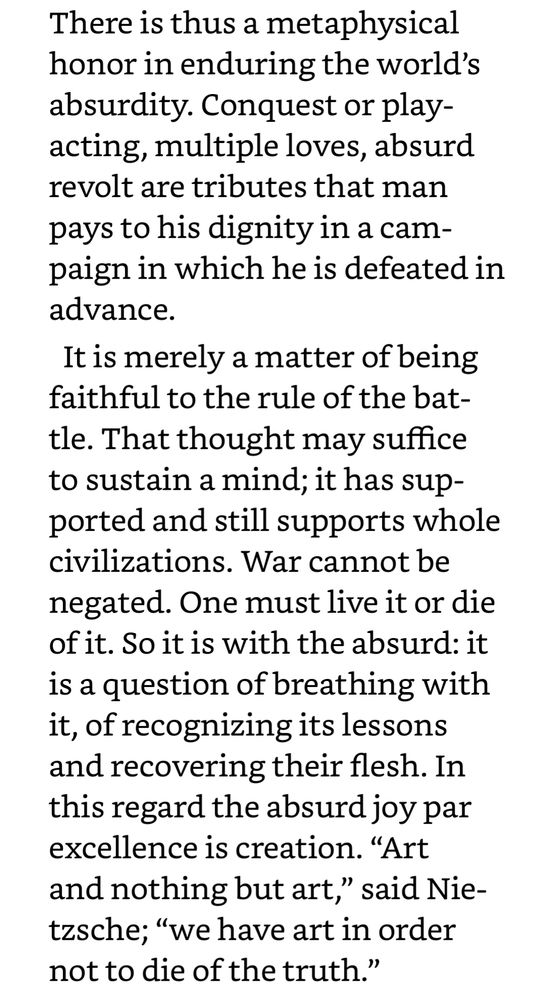 There is thus a metaphysical honor in enduring the world’s absurdity. Conquest or play-acting, multiple loves, absurd revolt are tributes that man pays to his dignity in a campaign in which he is defeated in advance. It is merely a matter of being faithful to the rule of the battle. That thought may suffice to sustain a mind; it has supported and still supports whole civilizations. War cannot be negated. One must live it or die of it. So it is with the absurd: it is a question of breathing with it, of recognizing its lessons and recovering their flesh. In this regard the absurd joy par excellence is creation. “Art and nothing but art,” said Nietzsche; “we have art in order not to die of the truth.”