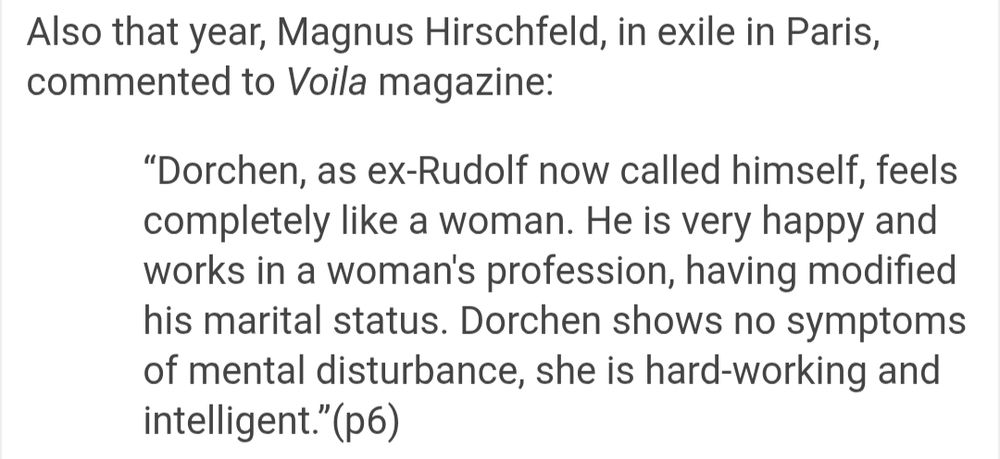 Also that year, Magnus Hirschfeld, in exile in Paris, commented to Voila magazine:

“Dorchen, as ex-Rudolf now called himself, feels completely like a woman. He is very happy and works in a woman's profession, having modified his marital status. Dorchen shows no symptoms of mental disturbance, she is hard-working and intelligent.”(p6)