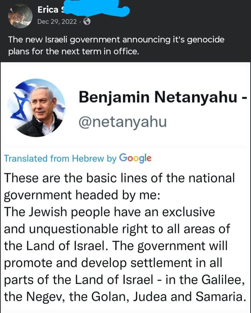 It's a screenshot of a translated Netanyahu tweet on a Facebook post dated December 29, 2022 saying:

Me: The new Israeli government announcing it's genocide plans for the next term in office.

Netanyahu: 
These are the basic lines of the national government headed by my: The Jewish People have an exclusive and unquestionable right to all areas of the Land of Israel. The government will promote and develop settlement in all parts of the Land of Israel - in the Galilee, the Negev, the Golan, Judea and Samaria.