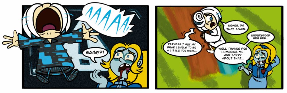 PANEL 12 - Sage(Glitching out): AAAAAA! Maria: Sage?!

PANEL 13 - Sage(up high on the tree, shook.): Perhaps I set my fear levels to be a little too high... Maria: Well thanks for humoring me. And sorry about that... Sage. NEVER. DO THAT. AGAIN. Maria: Understood, heh heh...