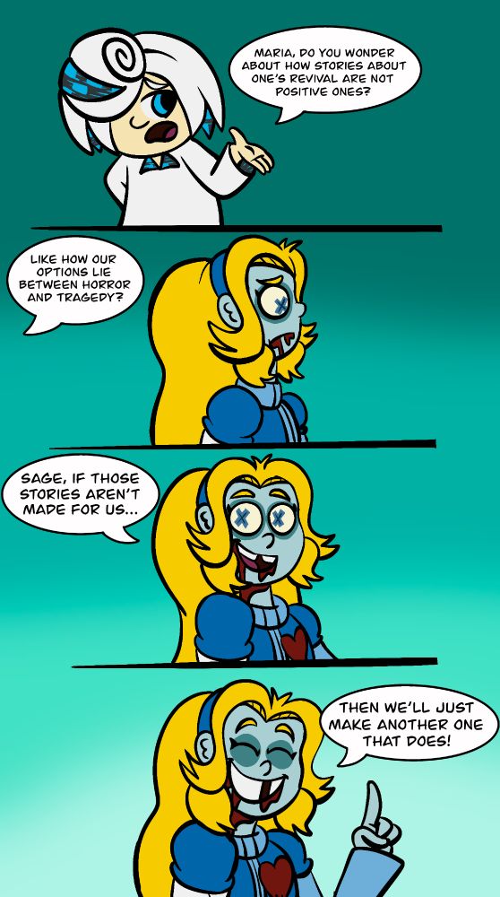 PANEL 1 - SAGE: Maria, do you wonder about how stories about one's revival are not positive ones?

PANEL 2 - Maria listens to Sage, feeling concerned. SAGE(Off screen): Like how our options lie between horror and tragedy? 

PANEL 3 - The background lightens up as Maria feels more confident and happy. MARIA: Sage, if those stories aren't made for us...

PANEL 4 - MARIA: Then we'll just make another one that does! 