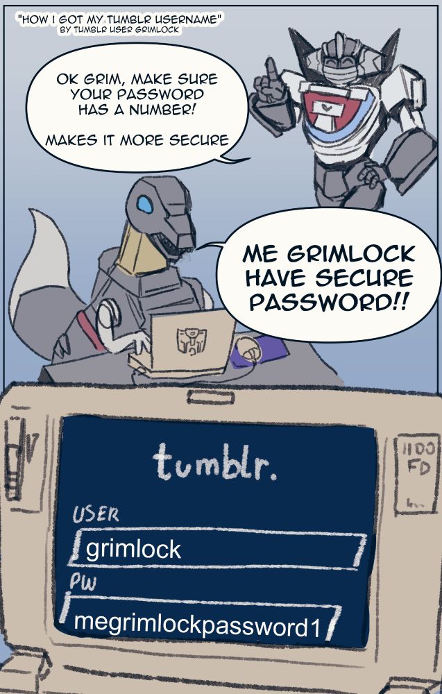 wheeljack tells grimlock "Ok Grim, make sure your password has a number! Makes it more secure"
Grimlock says "Me Grimlock have secure password!!
On Grimlock's radioshack tandy, we see grimlock's username is grimlock, and his password is "megrimlockpassword1"
