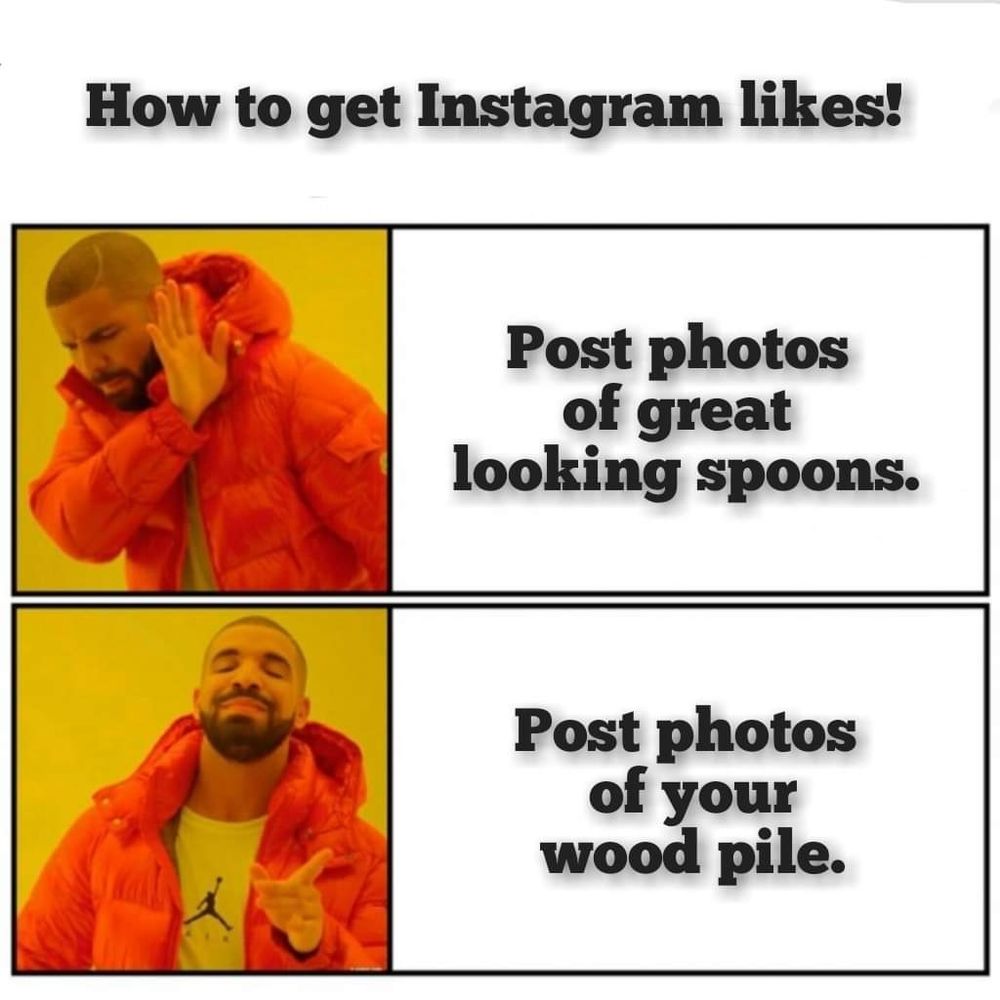 How to get Instagram likes!

Picture of guy turning away, as if to say no, with the text "Post photos of great looking spoons."

Picture of same guy looking approvingly at camera, as if to say yes, with the text "Post photos of your wood pile."