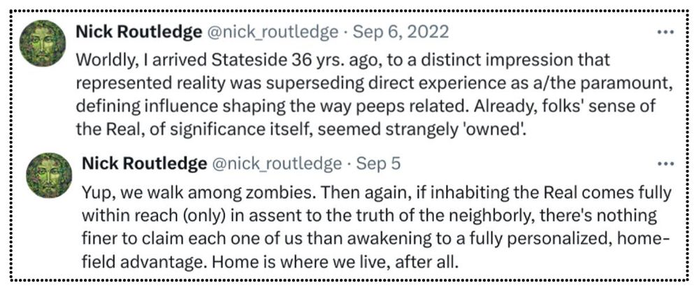 Copy of tweet here:

https://x.com/nick_routledge/status/1567181174849830914

@nick_routledge
Worldly, I arrived Stateside 36 yrs. ago, to a distinct impression that represented reality was superseding direct experience as a/the paramount, defining influence shaping the way peeps related. Already, folks' sense of the Real, of significance itself, seemed strangely 'owned'.

Second tweet here:

https://x.com/nick_routledge/status/1831739547199402185

@nick_routledge
Sep 5
Replying to
@NealSpackman
and
@silvopasturist
Yup, we walk among zombies. Then again, if inhabiting the Real comes fully within reach (only) in assent to the truth of the neighborly, there's nothing finer to claim each one of us than awakening to a fully personalized, home-field advantage. Home is where we live, after all.