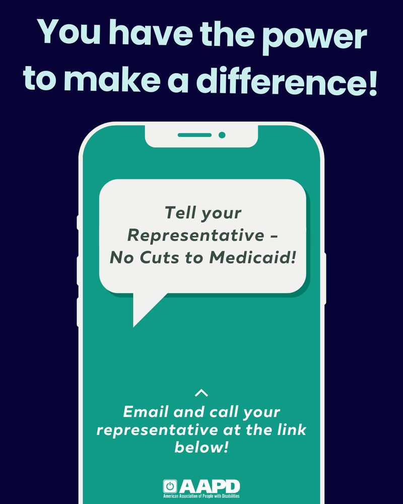 A navy slide with bold, teal writing that reads, “You have the power to make a difference!”. Below, there is a graphic of a blue and teal cell phone. On the phone’s screen there is a text bubble that reads, “Tell Your Representative - No Cuts to Medicaid”. Beneath, it reads, “Email and Call Your Representative at the Link Below”. At the bottom, the AAPD logo. 