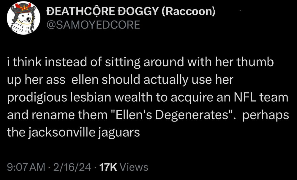 @samoyedcore tweet that reads: i think instead of sitting around with her thumb up her ass ellen should actually use her prodigious lesbian wealth to acquire an NFL team and rename them "Ellen's Degenerates". perhaps the jacksonville jaguars

Sent on february 16 2024
