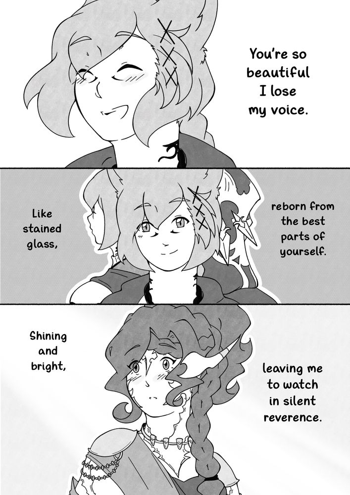 G’raha is laughing, throwing his head back. His smile is radiant.

“You’re so beautiful I lose my voice.”

“Like stained glass, reborn from the best parts of yourself.”

All three versions of G’raha are there, but his ct self and the Exarch have their backs turned. Scion G’raha looks ahead, a sweet smile on his lips.

“Shining and bright, leaving me to watch in silent reverence.”

Nao looks at him, eyes wide and full of wonder, a blush on her cheeks.