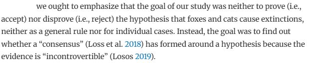 we ought to emphasize that the goal of our study was neither to prove (i.e., accept) nor disprove (i.e., reject) the hypothesis that foxes and cats cause extinctions, neither as a general rule nor for individual cases. Instead, the goal was to find out whether a “consensus” (Loss et al. 2018) has formed around a hypothesis because the evidence is “incontrovertible” (Losos 2019).