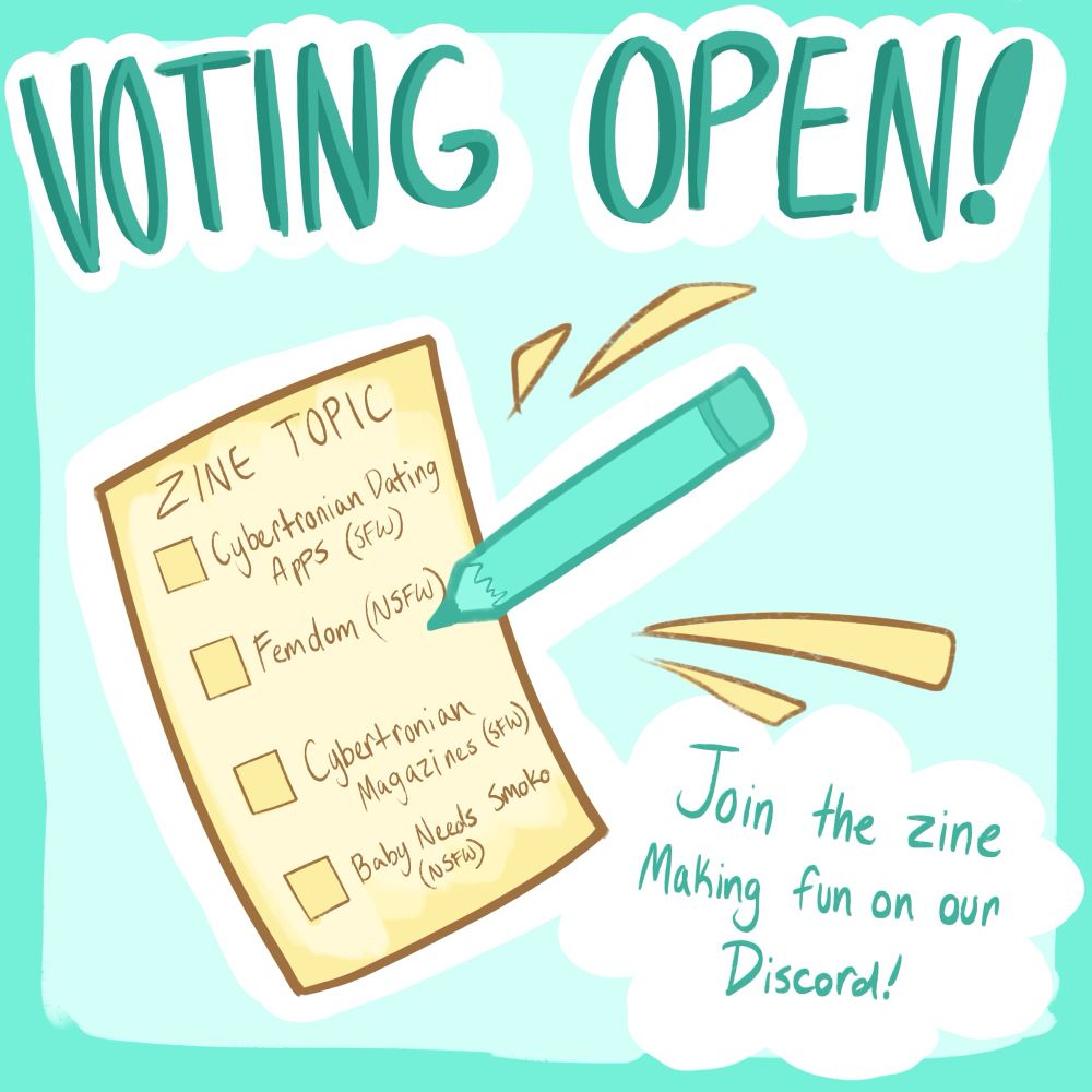 Text reading “voting open! Join the zine making fun on our discord!” There’s a piece of paper with a pencil about to write on it. Written on the paper is “zine topic” with four checkboxes reading “Cybertronian dating apps (sfw), femdom (nsfw), cybertronian magazines (sfw), and baby needs smoko (nsfw).”