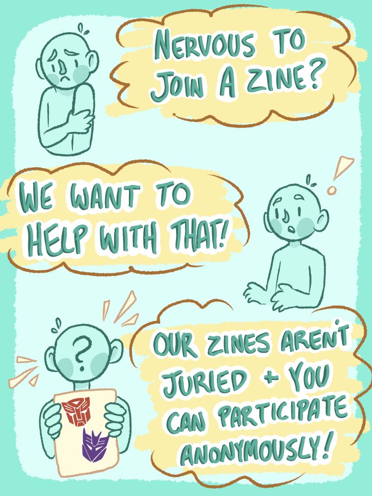 A nervous figure stands next to a text bubble reading “nervous to join a zine?”. Then that figure looks surprised next to a text bubble reading “we want to help with that!”. Finally, a figure with a question mark on their face holds up a page with the Decepticon and Autobot logos on it next to a text bubble reading “our zines aren’t hurried and you can participate anonymously”