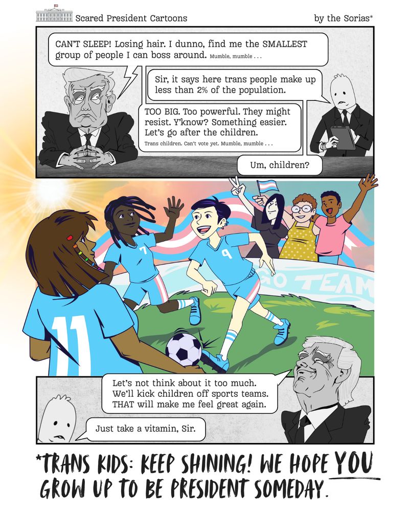 Title: Scared President Cartoons
by the Sorias*
In panel 1, Pres. Trump sits at his desk looking worried and scared. A nondescript assistant stands by with a tablet.
Trump: CAN'T SLEEP! Losing hair. I dunno, find me the SMALLEST group of people I can boss around. Mumble, mumble...
Assistant: Sir, it says here trans people make up less than 2% of the population.
Trump: TOO BIG. Too powerful. They might resist. Y'know? Something easier. Let's go after the children. Trans children. Can't vote yet. Mumble, mumble...
Assistant: Um, children? 
In panel 2, a group of cool looking kids play soccer together. Team colors are pink and blue. Parents cheer and wave a transgender pride flag. A banner reads "Go Team."
In panel 3, Trump looks smug, while the assistant looks deflated. 
Trump: Let's not think about it too much. We'll kick children off sports teams. THAT will make me feel great again.
Assistant: Just take a vitamin, Sir. 
A final statement from the Sorias reads, *Trans kids: Keep shining! We hope YOU grow up to be president someday. 