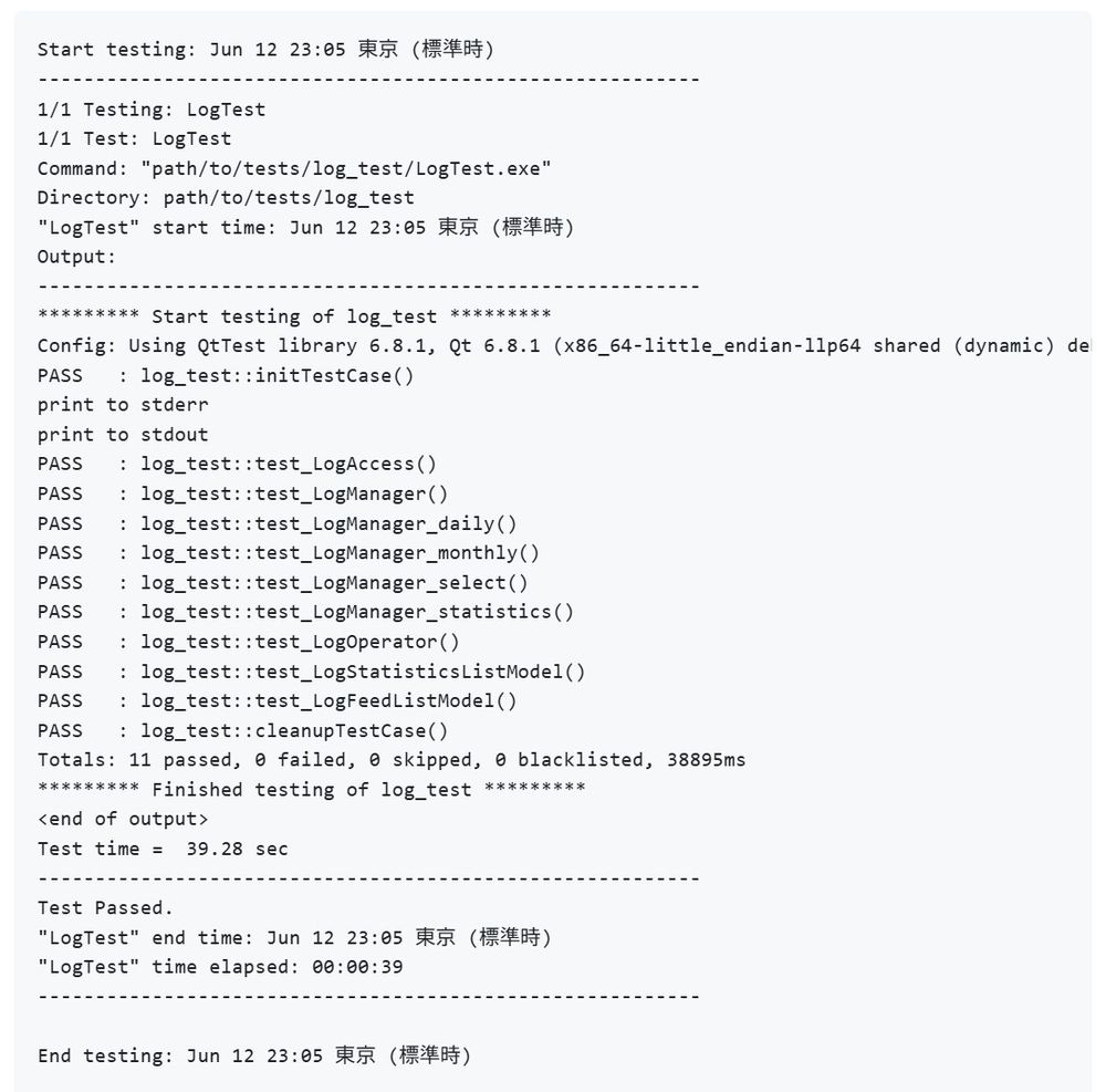 Start testing: Jun 12 23:05 東京 (標準時)
----------------------------------------------------------
1/1 Testing: LogTest
1/1 Test: LogTest
Command: "path/to/tests/log_test/LogTest.exe"
Directory: path/to/tests/log_test
"LogTest" start time: Jun 12 23:05 東京 (標準時)
Output:
----------------------------------------------------------
********* Start testing of log_test *********
Config: Using QtTest library 6.8.1, Qt 6.8.1 (x86_64-little_endian-llp64 shared (dynamic) debug build; by MSVC 2022), windows 11
PASS   : log_test::initTestCase()
print to stderr
print to stdout
PASS   : log_test::test_LogAccess()
PASS   : log_test::test_LogManager()
PASS   : log_test::test_LogManager_daily()
PASS   : log_test::test_LogManager_monthly()
PASS   : log_test::test_LogManager_select()
PASS   : log_test::test_LogManager_statistics()
PASS   : log_test::test_LogOperator()
PASS   : log_test::test_LogStatisticsListModel()
PASS   : log_test::test_LogFeedListModel()
PASS   : log_test::cleanupTestCase()
Totals: 11 passed, 0 failed, 0 skipped, 0 blacklisted, 38895ms
********* Finished testing of log_test *********
<end of output>
Test time =  39.28 sec
----------------------------------------------------------
Test Passed.
"LogTest" end time: Jun 12 23:05 東京 (標準時)
"LogTest" time elapsed: 00:00:39
----------------------------------------------------------

End testing: Jun 12 23:05 東京 (標準時)