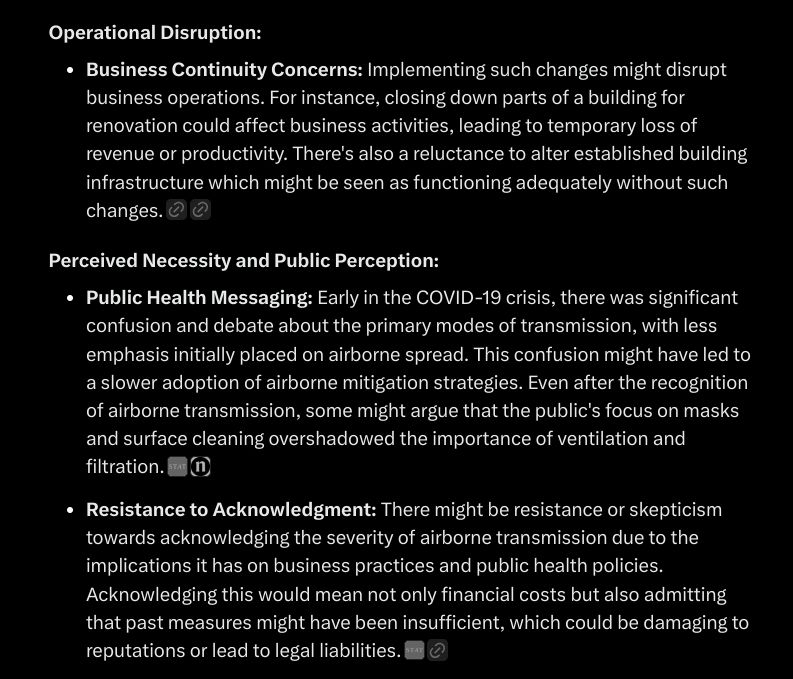 Operational Disruption:
Business Continuity Concerns: Implementing such changes might disrupt business operations. For instance, closing down parts of a building for renovation could affect business activities, leading to temporary loss of revenue or productivity. There's also a reluctance to alter established building infrastructure which might be seen as functioning adequately without such changes.

Perceived Necessity and Public Perception:
Public Health Messaging: Early in the COVID-19 crisis, there was significant confusion and debate about the primary modes of transmission, with less emphasis initially placed on airborne spread. This confusion might have led to a slower adoption of airborne mitigation strategies. Even after the recognition of airborne transmission, some might argue that the public's focus on masks and surface cleaning overshadowed the importance of ventilation and filtration.


Resistance to Acknowledgment: There might be resistance or skepticism towards acknowledging the severity of airborne transmission due to the implications it has on business practices and public health policies. Acknowledging this would mean not only financial costs but also admitting that past measures might have been insufficient, which could be damaging to reputations or lead to legal liabilities