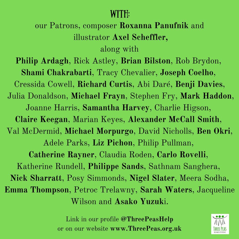  Patrons, composer Roxanna Panufnik and illustrator Axel Scheffler, along with
Philip Ardagh, Rick Astley, Brian Bilston, Rob Brydon, Shami Chakrabarti, Tracy Chevalier, Joseph Coelho, Cressida Cowell, Richard Curtis, Abi Daré, Benji Davies, Julia Donaldson, Michael Frayn, Stephen Fry, Mark Haddon, Joanne Harris, Samantha Harvey, Charlie Higson, Claire Keegan, Marian Keyes, Alexander McCall Smith, Val McDermid, Michael Morpurgo, David Nicholls, Ben Okri, Adele Parks, Liz Pichon, Philip Pullman, Catherine Rayner, Claudia Roden, Carlo Rovelli, Katherine Rundell, Philippe Sands, Sathnam Sanghera, Nick Sharratt, Posy Simmonds, Nigel Slater, Meera Sodha, Emma Thompson, Petroc Trelawny, Sarah Waters, Jacqueline Wilson and Asako Yuzuki.