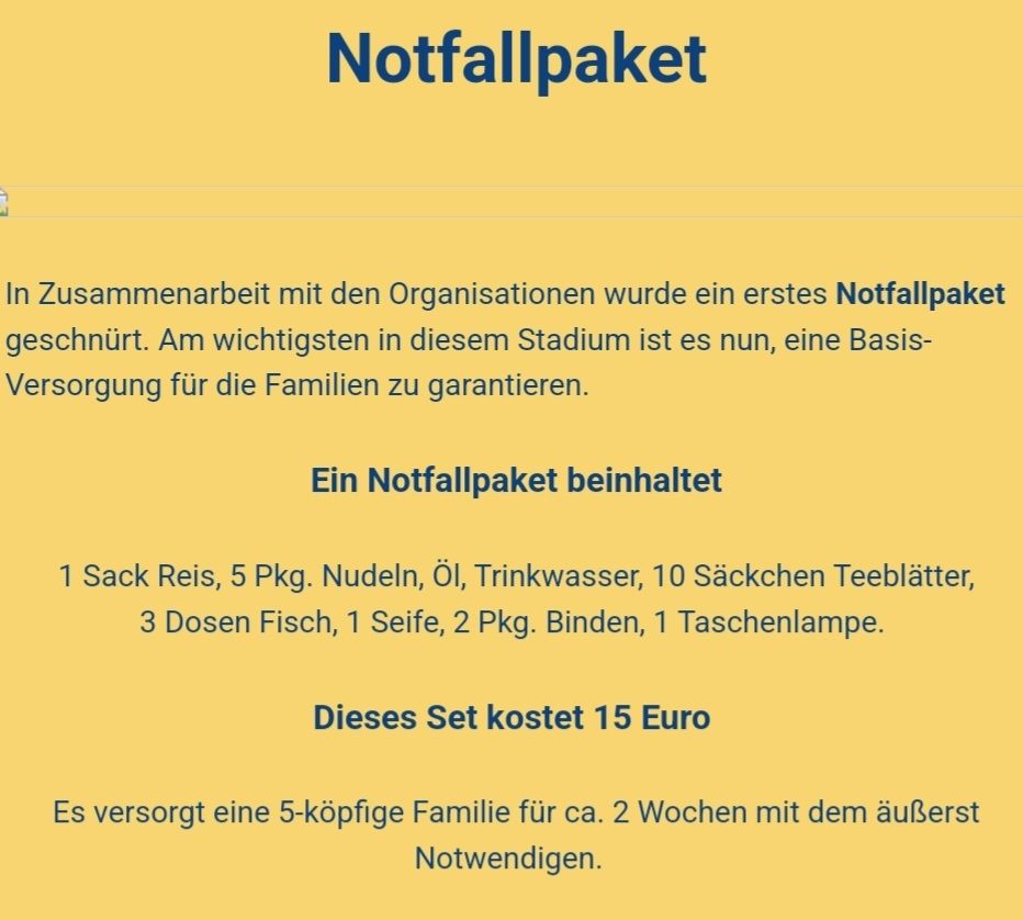 Notfallpaket
In Zusammenarbeit mit den Organisationen wurde ein erstes Notfallpaket geschnürt. Am wichtigsten in diesem Stadium ist es nun, eine Basis-Versorgung für die Familien zu garantieren. 
Ein Notfallpaket beinhaltet 1 Sack Reis, 5 Pkg. Nudeln, Öl, Trinkwasser, 10 Säckchen Teeblätter, 3 Dosen Fisch, 1 Seife, 2 Pkg. Binden, 1 Taschenlampe. 
Dieses Set kostet 15 Euro. Es versorgt eine 5-köpfige Familie für ca. 2 Wochen mit dem äußerst Notwendigen.  
