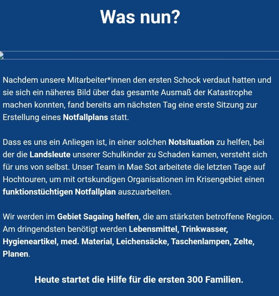 Was nun?
Nachdem unsere Mitarbeiter*innen den ersten Schock verdaut hatten und sie sich ein näheres Bild über das gesamte Ausmaß der Katastrophe machen konnten, fand bereits am nächsten Tag eine erste Sitzung zur Erstellung eines Notfallplans statt. 
Dass es uns ein Anliegen ist, in einer solchen Notsituation zu helfen, bei der die Landsleute unserer Schulkinder zu Schaden kamen, versteht sich für uns von selbst. Unser Team in Mae Sot arbeitete die letzten Tage auf Hochtouren, um mit ortskundigen Organisationen im Krisengebiet einen funktionstüchtigen Notfallplan auszuarbeiten. 
Wir werden im Gebiet Sagaing helfen, die am stärksten betroffene Region. Am dringendsten benötigt werden Lebensmittel, Trinkwasser, Hygieneartikel, med. Material, Leichensäcke, Taschenlampen, Zelte, Planen. 
Heute startet die Hilfe für die ersten 300 Familien. 