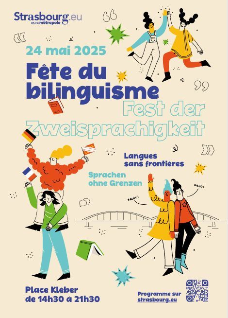 Affiche qui mêle texte bilingue et dessins colorés et joyeux (à chaque fois deux personnages qui se tiennent la main ou font quelque chose ensemble, ils tiennent des drapeaux allemand, français, alsacien. Le pont entre Strasbourg et Kehl est dessiné à l'arrière-plan).
De haut en bas, de gauche à droite:
Strasbourg.eu eurométropole
24 mai 2025
Fête du bilinguisme
Fest der Zweisprachigkeit
Langues sans frontières
Sprachen ohne Grenzen
Place Kléber
de 14h30 à 21h30
programme sur strasbourg.eu (et un QR code)