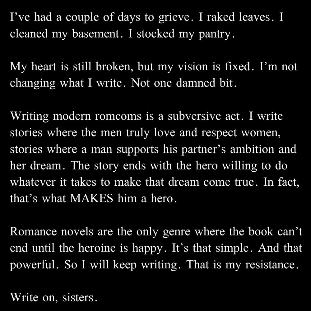 I’ve had a couple of days to grieve. I raked leaves. I cleaned my basement. I stocked my pantry.

My heart is still broken, but my vision is fixed. 

I’m not changing what I write. Not one damned bit. 

Writing modern romcoms is a subversive act. I write stories where the men truly love and respect women, stories where a man supports his partner’s ambition and her dream. The story ends with the hero willing to do whatever it takes to make that dream come true. In fact, that’s what MAKES him a hero.

Romance novels are the only genre where the book can’t end until the heroine is happy. It’s that simple. And that powerful.

So I will keep writing. That is my resistance. 

Write on, sisters.  