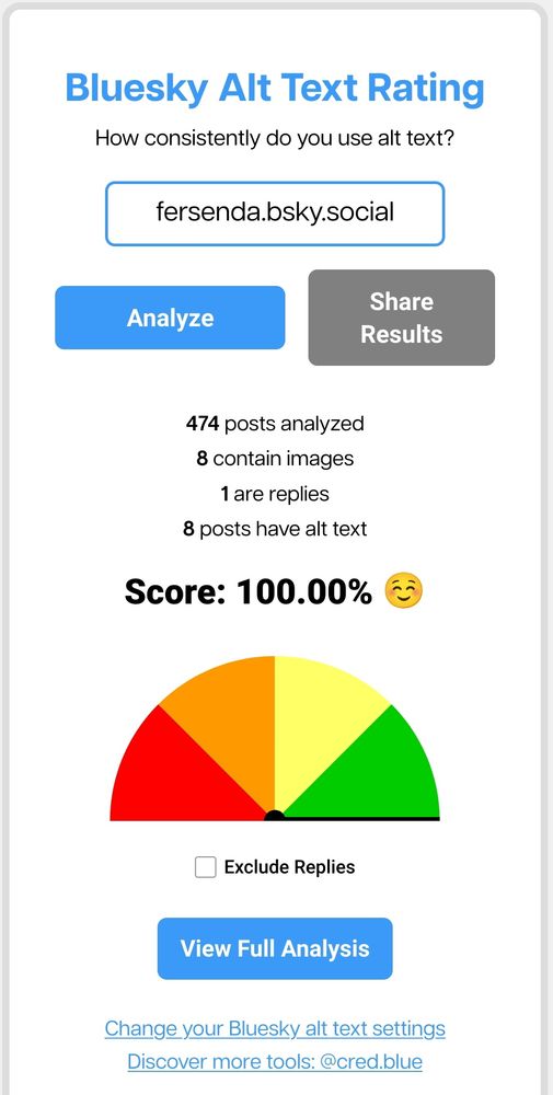 print do resultado do site cred.blue beta
"Bluesky Alt Text Rating
How consistently do you use alt text?"
para o user @fersenda.bsky.social 
resultados
"474 posts analyzed
8 contain images
1 are replies
8 posts have alt text
Score: 100.00% ☺️"
imagem de um gráfico em leque marcando 100%
botão "view full analysis"


