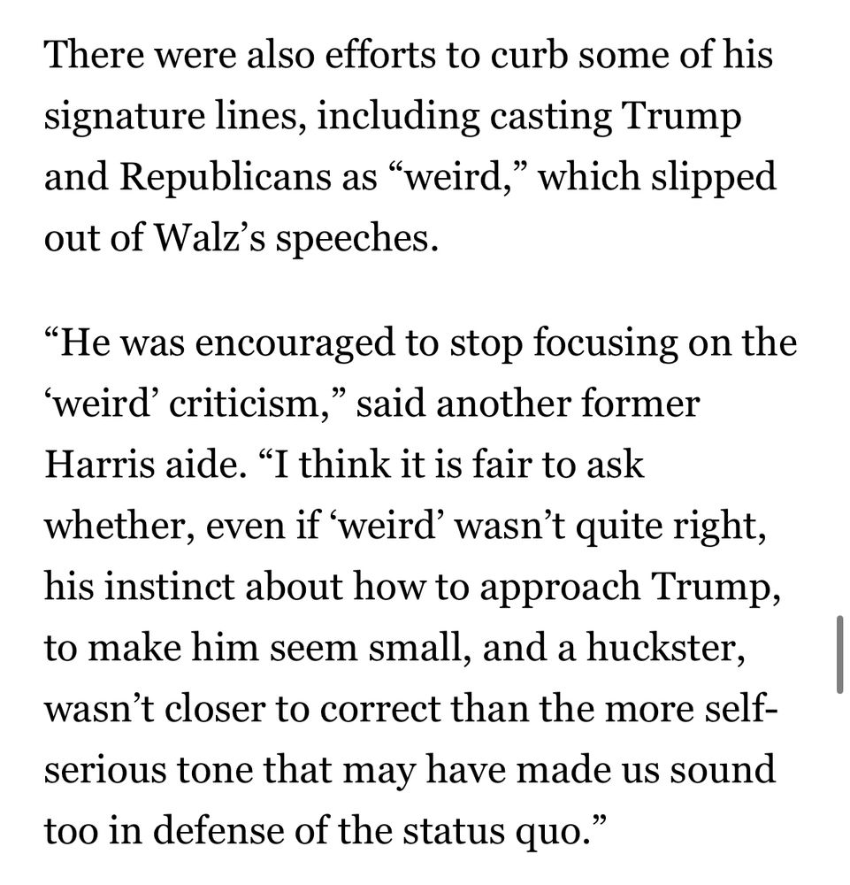There were also efforts to curb some of his signature lines, including casting Trump and Republicans as "weird," which slipped out of Walz's speeches.
"He was encouraged to stop focusing on the
'weird' criticism," said another former
Harris aide. "I think it is fair to ask whether, even if 'weird' wasn't quite right, his instinct about how to approach Trump, to make him seem small, and a huckster, wasn't closer to correct than the more self-serious tone that may have made us sound too in defense of the status quo."