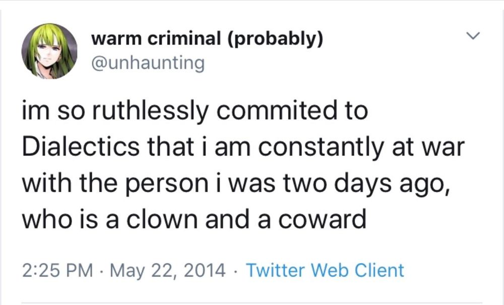 Tweet by warm criminal (@unhaunting):

im so ruthlessly committed to Dialectics that i am constantly at war with the person i was two days ago, who is a clown and a coward
