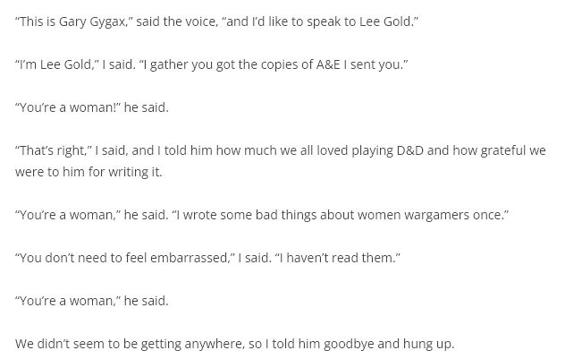 "This is Gary Gygax," said the voice, "and I'd like to speak to Lee Gold."

"I'm Lee Gold," I said. "I gather you got the copies of A&E I sent you."

"You're a woman!" he said.

"That's right," I said, and I told him how much we all loved playing D&D and how grateful we were to him for writing it.

"You're a woman," he said. "I wrote some bad things about women wargamers once."

"You don't need to feel embarrassed," I said. "I haven't read them."

"You're a woman," he said.

We didn't seem to be getting anywhere, so I told him goodbye and hung up.