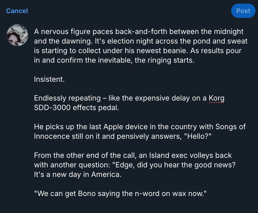 A screenshot of the following text typed out in a Bluesky compose button:

A nervous figure paces back-and-forth between the midnight and the dawning. It's election night across the pond and sweat is starting to collect under his newest beanie. As results pour in and confirm the inevitable, the ringing starts.

Insistent.

Endlessly repeating – like the expensive delay on a Korg SDD-3000 effects pedal. 

He picks up the last Apple device in the country with Songs of Innocence still on it and pensively answers, "Hello?"

From the other end of the call, an Island exec volleys back with another question: "Edge, did you hear the good news? It's a new day in America.

"We can get Bono saying the n-word on wax now."