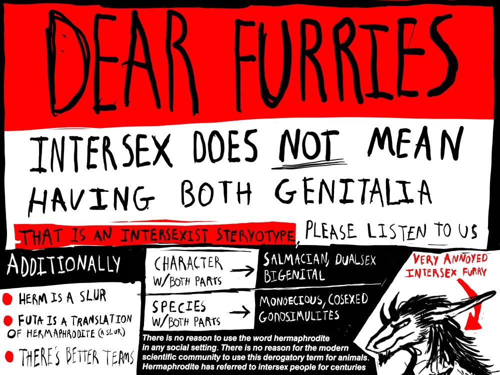 Dear furries,

Intersex does NOT mean having both genitalia. That is an intersexist stereotype; please listen to us.

Additionally, "herm" is a slur. "Futa" is a translation of "hermaphrodite" (a slur). THERE'S BETTER TERMS.

Characters w/ both parts -> salmacian, dualsex, bigenital
Species w/ both parts -> monoecious, cosexed, gonosimulites

There is no reason to use the word hermaphrodite in any social setting. There is no reason for the modern scientific community to use this derogatory term for animals. Hermaphrodite has referred to intersex people for centuries.

--very annoyed intersex furry